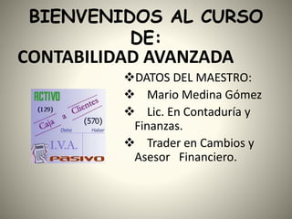 BIENVENIDOS AL CURSO
DE:
CONTABILIDAD AVANZADA
DATOS DEL MAESTRO:
 Mario Medina Gómez
 Lic. En Contaduría y
Finanzas.
 Trader en Cambios y
Asesor Financiero.
 