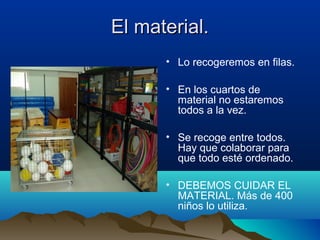 El material.El material.
• Lo recogeremos en filas.
• En los cuartos de
material no estaremos
todos a la vez.
• Se recoge entre todos.
Hay que colaborar para
que todo esté ordenado.
• DEBEMOS CUIDAR EL
MATERIAL. Más de 400
niños lo utiliza.
 
