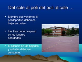 Del cole al poli del poli al cole …Del cole al poli del poli al cole …
• Siempre que vayamos al
polideportivo debemos
bajar en orden.
• Las filas deben esperar
en los lugares
acordados.
• El silencio en las bajadas
y subidas debe ser
constante.
 