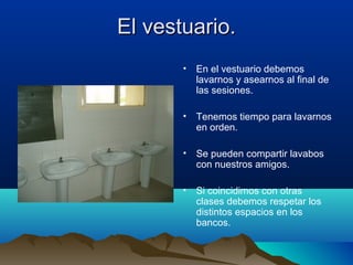 El vestuario.El vestuario.
• En el vestuario debemos
lavarnos y asearnos al final de
las sesiones.
• Tenemos tiempo para lavarnos
en orden.
• Se pueden compartir lavabos
con nuestros amigos.
• Si coincidimos con otras
clases debemos respetar los
distintos espacios en los
bancos.
 
