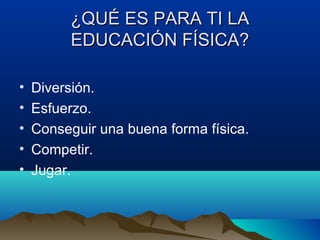 ¿QUÉ ES PARA TI LA¿QUÉ ES PARA TI LA
EDUCACIÓN FÍSICA?EDUCACIÓN FÍSICA?
• Diversión.
• Esfuerzo.
• Conseguir una buena forma física.
• Competir.
• Jugar.
 
