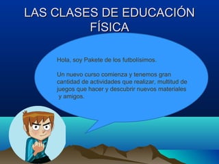 LAS CLASES DE EDUCACIÓNLAS CLASES DE EDUCACIÓN
FÍSICAFÍSICA
Hola, soy Pakete de los futbolísimos.
Un nuevo curso comienza y tenemos gran
cantidad de actividades que realizar, multitud de
juegos que hacer y descubrir nuevos materiales
y amigos.
 