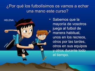 ¿Por qué los futbolísimos os vamos a echar¿Por qué los futbolísimos os vamos a echar
una mano este curso?una mano este curso?
• Sabemos que la
mayoría de vosotros
juega al futbol de
manera habitual,
unos en los recreos,
otros por las tardes,
otros en sus equipos
y otros durante todo
el tiempo.
HELENA
 