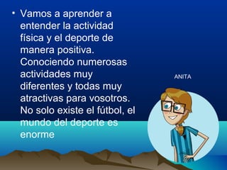 • Vamos a aprender a
entender la actividad
física y el deporte de
manera positiva.
Conociendo numerosas
actividades muy
diferentes y todas muy
atractivas para vosotros.
No solo existe el fútbol, el
mundo del deporte es
enorme
ANITA
 