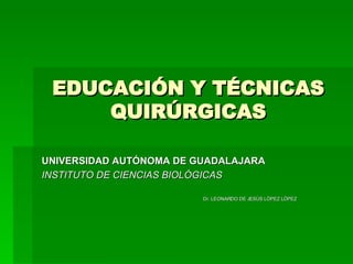 EDUCACIÓN Y TÉCNICAS QUIRÚRGICAS UNIVERSIDAD AUTÓNOMA DE GUADALAJARA INSTITUTO DE CIENCIAS BIOLÓGICAS Dr. LEONARDO DE JESÚS LÓPEZ LÓPEZ 