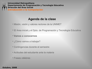 Agenda de la clase Misión, visión y valores rectores de la UNIMET El Area inicial y el Dpto. de Programación y Tecnología Educativa Vamos a conocernos ¿Cómo vamos a trabajar? Contingencias durante el semestre Actitudes del estudiante ante la materia Frases célebres 