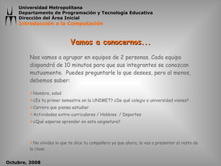 Vamos a conocernos... Nos vamos a agrupar en equipos de 2 personas. Cada equipo dispondrá de 10 minutos para que sus integrantes se conozcan mutuamente.  Puedes preguntarle lo que desees, pero al menos, debemos saber: Nombre, edad ¿Es tu primer semestre en la UNIMET? ¿De qué colegio o universidad vienes? Carrera que piensa estudiar Actividades extra-curriculares / Hobbies  / Deportes ¿Qué esperas aprender en esta asignatura? No olvides lo que te dice tu compañero ya que ahora, lo vas a presentar al resto de la clase 