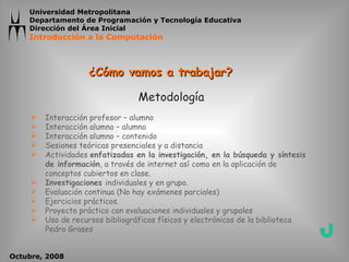 ¿Cómo vamos a trabajar? Metodología Interacción profesor – alumno Interacción alumno – alumno Interacción alumno – contenido Sesiones teóricas presenciales y a distancia Actividades  enfatizadas en la investigación, en la búsqueda y síntesis de información , a través de internet así como en la aplicación de conceptos cubiertos en clase. Investigaciones  individuales y en grupo. Evaluación continua (No hay exámenes parciales) Ejercicios prácticos. Proyecto práctico con evaluaciones individuales y grupales Uso de recursos bibliográficos físicos y electrónicos de la biblioteca Pedro Grases 