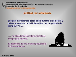 Actitud del estudiante  Surgieron problemas personales durante el semestre y debes ausentarte de la Universidad por un período de tiempo????......  …  no abandones la materia, tómate el tiempo para retirarla. El abandono de una materia perjudica tu índice académico 