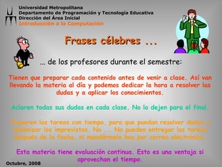 Frases célebres ... Tienen que preparar cada contenido antes de venir a clase. Así van llevando la materia al día y podemos dedicar la hora a resolver las dudas y a aplicar los conocimientos. Aclaren todas sus dudas en cada clase. No lo dejen para el final. Preparen las tareas con tiempo, para que puedan resolver dudas y minimizar los imprevistos. No ... No pueden entregar las tareas después de la fecha, ni mandármela hoy por correo electrónico. Esta materia tiene evaluación continua. Esto es una ventaja si aprovechan el tiempo. ... d e los  profesores   durante el  semestre: 