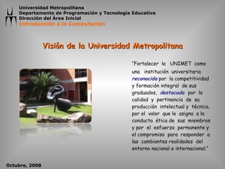 Visión de la Universidad Metropolitana “ Fortalecer  la  UNIMET  como  una  institución  universitaria  reconocida   por  la competitividad  y formación integral  de sus graduados,  destacada  por  la  calidad  y  pertinencia  de  su producción  intelectual y  técnica,  por el  valor  que le  asigna  a la conducta  ética de  sus  miembros  y por  el  esfuerzo  permanente y  el compromiso  para  responder  a  las  cambiantes realidades  del  entorno nacional e internacional.” 