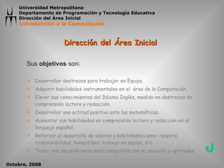 Dirección del Área Inicial  Sus  objetivos  son :  Desarrollar destrezas para trabajar en Equipo. Adquirir habilidades instrumentales en el  área de la Computación. Elevar sus conocimientos del Idioma Inglés, medido en destrezas de comprensión lectora y redacción. Desarrollar una actitud positiva ante las matemáticas. Aumentar sus habilidades en comprensión lectora y redacción en el lenguaje español. Reforzar el desarrollo de valores y habilidades como: respeto, responsabilidad, honestidad, trabajo en equipo, etc. Tomar una decisión vocacional compatible con su vocación y aptitudes. 