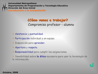¿Cómo vamos a trabajar? Compromiso profesor - alumno Asistencia  y  puntualidad. Participación  individual y en equipo. Disposición para  aprender. Apertura  y  respeto . Responsabilidad  para cumplir las asignaciones. Sensibilidad sobre  la ética  necesaria para usar la tecnología de la información. 
