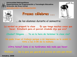 Frases célebres ... La verdad no preparé la clase ... Es que tengo muchas cosas que hacer. Estudiaré para el parcial ¿Cuándo dijo que era? ¿Dudas? Ninguna ... Ya es la hora de terminar la clase ¿no? No pude traer el trabajo porque a mi impresora se le acabó la tinta a las 3:00 de la mañana. ¿Otra tarea? Como si no tuviéramos más nada que hacer. Profesor ... ¡Se lo juro que guardé el archivo en este pen drive! ... d e los alumnos  durante el  semestre: 