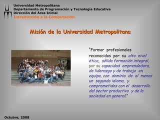 Misión de la Universidad Metropolitana “ Formar  profesionales  reconocidos  por  su  alto  nivel  ético ,  sólida formación integral,  por su  capacidad  emprendedora, de liderazgo y de trabajo  en  equipo, con  dominio  de  al  menos  un  segundo idioma,  y comprometidos con el  desarrollo del sector productivo  y de la sociedad en general .” 
