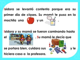 Isidora se levantó contenta porque era su
primer día de clases. Su mamá le puso en la
mochila una          y un        .


Isidora y su mamá se fueron caminando hasta
el                  . Su mamá le decía que


se portara bien, cuidara sus             y le
hiciera caso a la profesora.
 