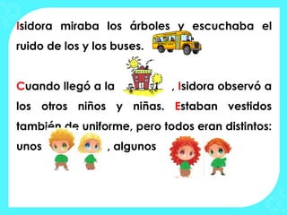 Isidora miraba los árboles y escuchaba el
ruido de los y los buses.


Cuando llegó a la            , Isidora observó a
los otros niños y niñas. Estaban vestidos
también de uniforme, pero todos eran distintos:
unos             , algunos
 