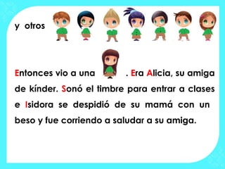 y otros




Entonces vio a una       . Era Alicia, su amiga
de kínder. Sonó el timbre para entrar a clases
e Isidora se despidió de su mamá con un
beso y fue corriendo a saludar a su amiga.
 