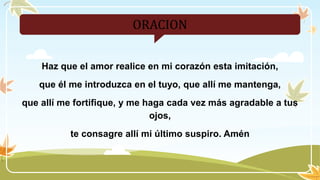 ORACION
Haz que el amor realice en mi corazón esta imitación,
que él me introduzca en el tuyo, que allí me mantenga,
que allí me fortifique, y me haga cada vez más agradable a tus
ojos,
te consagre allí mi último suspiro. Amén
 