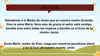 ORACION
Saludamos a la Madre de Jesús que es nuestra madre diciendo:
Dios te salve María, llena eres de gracia el señor está contigo,
bendita eres entre todas las mujeres y bendito es el fruto de tu
vientre Jesús.
Santa María, madre de Dios, ruega por nosotros pecadores ahora
y en la hora de nuestra muerte, amén.
 