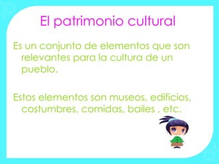 El patrimonio cultural
Es un conjunto de elementos que son
  relevantes para la cultura de un
  pueblo.

Estos elementos son museos, edificios,
  costumbres, comidas, bailes , etc.
 
