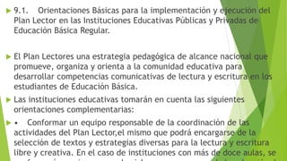  9.1. Orientaciones Básicas para la implementación y ejecución del
Plan Lector en las Instituciones Educativas Públicas y Privadas de
Educación Básica Regular.
 El Plan Lectores una estrategia pedagógica de alcance nacional que
promueve, organiza y orienta a la comunidad educativa para
desarrollar competencias comunicativas de lectura y escritura en los
estudiantes de Educación Básica.
 Las instituciones educativas tomarán en cuenta las siguientes
orientaciones complementarias:
 • Conformar un equipo responsable de la coordinación de las
actividades del Plan Lector,el mismo que podrá encargarse de la
selección de textos y estrategias diversas para la lectura y escritura
libre y creativa. En el caso de instituciones con más de doce aulas, se
 