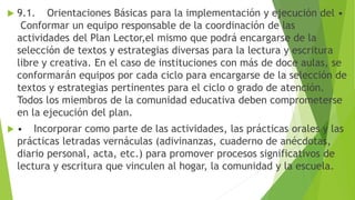  9.1. Orientaciones Básicas para la implementación y ejecución del •
Conformar un equipo responsable de la coordinación de las
actividades del Plan Lector,el mismo que podrá encargarse de la
selección de textos y estrategias diversas para la lectura y escritura
libre y creativa. En el caso de instituciones con más de doce aulas, se
conformarán equipos por cada ciclo para encargarse de la selección de
textos y estrategias pertinentes para el ciclo o grado de atención.
Todos los miembros de la comunidad educativa deben comprometerse
en la ejecución del plan.
 • Incorporar como parte de las actividades, las prácticas orales y las
prácticas letradas vernáculas (adivinanzas, cuaderno de anécdotas,
diario personal, acta, etc.) para promover procesos significativos de
lectura y escritura que vinculen al hogar, la comunidad y la escuela.
 