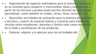  • Organización de espacios motivadores para la lectura y escritura
en su contexto para compartir e intercambiar ideas y experiencias a
partir de las lecturas y producciones escritas durante las sesiones de
aprendizaje, como también en clubes, ferias, foros, tertulias, etc.
 • Desarrollar actividades de animación para la práctica de la lectura
y escritura, a partir de espacios lúdicos y creativos para establecer
vínculos entre estudiantes, docentes y familia tales como recreación
de lo leído y socialización de los productos.
 • Elaborar, adaptar y/o adecuar para las actividades del
 