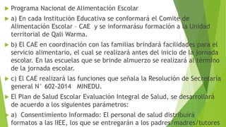  Programa Nacional de Alimentación Escolar
 a) En cada Institución Educativa se conformará el Comité de
Alimentación Escolar – CAE y se informarásu formación a la Unidad
territorial de Qali Warma.
 b) El CAE en coordinación con las familias brindará facilidades para el
servicio alimentario, el cual se realizará antes del inicio de la jornada
escolar. En las escuelas que se brinde almuerzo se realizará al término
de la jornada escolar.
 c) El CAE realizará las funciones que señala la Resolución de Secretaría
general N° 602-2014 MINEDU.
 El Plan de Salud Escolar Evaluación Integral de Salud, se desarrollará
de acuerdo a los siguientes parámetros:
 a) Consentimiento Informado: El personal de salud distribuirá
formatos a las IIEE, los que se entregarán a los padres/madres/tutores
 