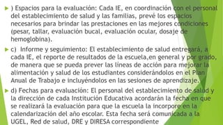  ) Espacios para la evaluación: Cada IE, en coordinación con el personal
del establecimiento de salud y las familias, prevé los espacios
necesarios para brindar las prestaciones en las mejores condiciones
(pesar, tallar, evaluación bucal, evaluación ocular, dosaje de
hemoglobina).
 c) Informe y seguimiento: El establecimiento de salud entregará, a
cada IE, el reporte de resultados de la escuela,en general y por grado,
de manera que se pueda prever las líneas de acción para mejorar la
alimentación y salud de los estudiantes considerándolos en el Plan
Anual de Trabajo e incluyéndolos en las sesiones de aprendizaje.
 d) Fechas para evaluación: El personal del establecimiento de salud y
la dirección de cada Institución Educativa acordarán la fecha en que
se realizará la evaluación para que la escuela la incorpore en la
calendarización del año escolar. Esta fecha será comunicada a la
UGEL, Red de salud, DRE y DIRESA correspondiente
 