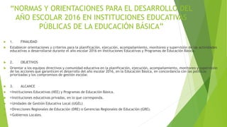 “NORMAS Y ORIENTACIONES PARA EL DESARROLLO DEL
AÑO ESCOLAR 2016 EN INSTITUCIONES EDUCATIVAS
PÚBLICAS DE LA EDUCACIÓN BÁSICA”
 1. FINALIDAD
 Establecer orientaciones y criterios para la planificación, ejecución, acompañamiento, monitoreo y supervisión de las actividades
educativas a desarrollarse durante el año escolar 2016 en Instituciones Educativas y Programas de Educación Básica.
 2. OBJETIVOS
 Orientar a los equipos directivos y comunidad educativa en la planificación, ejecución, acompañamiento, monitoreo y supervisión
de las acciones que garanticen el desarrollo del año escolar 2016, en la Educación Básica, en concordancia con las políticas
priorizadas y los compromisos de gestión escolar.
 3. ALCANCE
 Instituciones Educativas (IIEE) y Programas de Educación Básica.
 Instituciones educativas privadas, en lo que corresponda.
 Unidades de Gestión Educativa Local (UGEL)
 Direcciones Regionales de Educación (DRE) o Gerencias Regionales de Educación (GRE).
 Gobiernos Locales.
 