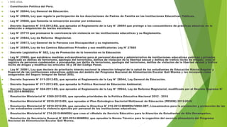  4. BASE LEGAL
 Constitución Política del Perú.
 Ley N° 28044, Ley General de Educación.
 Ley N° 28628, Ley que regula la participación de las Asociaciones de Padres de Familia en las Instituciones Educativas Públicas.
 Ley N° 29600, que fomenta la reinserción escolar por embarazo.
 Decreto Supremo N° 015-2012-ED, que aprueba el Reglamento de la Ley N° 29694 que protege a los consumidores de prácticas abusivas en la
selección o adquisición de textos escolares.
 Ley N° 29719 que promueve la convivencia sin violencia en las instituciones educativas y su Reglamento.
 Ley N° 29944, Ley de Reforma Magisterial.
 Ley N° 29973, Ley General de la Persona con Discapacidad y su reglamento.
 Ley N° 26549, Ley de los Centros Educativos Privados y sus modificatorias Ley N° 27665
 Decreto Legislativo N° 882, Ley de Promoción de la Inversión en la Educación
 Ley N° 29988, que establece medidas extraordinarias para el personal docente y administrativo de instituciones educativas públicas y privadas
implicado en delitos de terrorismo, apología del terrorismo, delitos de violación de la libertad sexual y delitos de tráfico ilícito de drogas; crea el
registro de personas condenadas o procesadas por delito de terrorismo, apología del terrorismo, delitos de violación de la libertad sexual y tráfico
ilícito de drogas y modifica los artículos 36 y 38 del Código Penal.
 Ley N° 30061, Ley que declara de prioritario interés nacional la atención integral de la salud de los estudiantes de Educación Básica Regular y
Especial de las instituciones educativas públicas del ámbito del Programa Nacional de Alimentación Escolar Qali Warma y los incorpora como
asegurados del Seguro Integral de Salud (SIS).
 Decreto Supremo N° 011-2012-ED, que aprueba el Reglamento de la Ley N° 28044, Ley General de Educación.
 Decreto Supremo N° 017-2012-ED, que aprueba la Política Nacional de Educación Ambiental.
 Decreto Supremo N° 004-2013-ED, que aprueba el Reglamento de la Ley N° 29944, Ley de Reforma Magisterial, modificado por el Decreto Supremo N°
002-2014-MINEDU.
 Resolución Ministerial N° 0369-2012-ED, que aprueba prioridades de la Política Educativa Nacional 2012 - 2016
 Resolución Ministerial N° 0518-2012-ED, que aprueba el Plan Estratégico Sectorial Multianual de Educación (PESEM) 2012-2016
 Resolución Ministerial N° 0519-2012-ED, que aprueba la Directiva N° 019-2012-MINEDU/VMGI-OET, Lineamientos para la prevención y protección de las
y los estudiantes contra la violencia ejercida por personal de las instituciones educativas.
 Resolución Ministerial N° 274-2015-MINEDU que crea el «Modelo de Servicio Educativo para la Atención de Estudiantes de Alto Desempeño».
 Resolución de Secretaría General N˚ 602-2014-MINEDU, que aprueba la Norma Técnica para la cogestión del servicio alimentario del Programa
Nacional de Alimentación Escolar Qali Warma.
 
