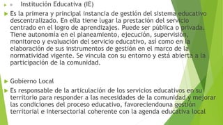  Institución Educativa (IE)
 Es la primera y principal instancia de gestión del sistema educativo
descentralizado. En ella tiene lugar la prestación del servicio
centrado en el logro de aprendizajes. Puede ser pública o privada.
Tiene autonomía en el planeamiento, ejecución, supervisión,
monitoreo y evaluación del servicio educativo, así como en la
elaboración de sus instrumentos de gestión en el marco de la
normatividad vigente. Se vincula con su entorno y está abierta a la
participación de la comunidad.
 Gobierno Local
 Es responsable de la articulación de los servicios educativos en su
territorio para responder a las necesidades de la comunidad y mejorar
las condiciones del proceso educativo, favoreciendouna gestión
territorial e intersectorial coherente con la agenda educativa local
 