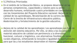 5.2 Políticas Priorizadas
 En el ámbito de la Educación Básica, se propone desarrollar en las
personas competencias, capacidades y valores para su pleno
desarrollo humano, enfatizando cuatro prioridades en concordancia
con los lineamientos del Proyecto Educativo nacional: Mejora de la
calidad de los aprendizajes, Revalorización de la carrera docente,
Cierre de la brecha de infraestructura educativa pública,
Modernización y fortalecimiento de la gestión educativa.
 Mejora de la calidad de los aprendizajes: Los aprendizajes son foco de
atención del sistema educativo. Por ello, se dota a las escuelas de
material educativo de calidad con pertinencia a la diversidad
funcional, cultural y lingüística, con alternativas flexibles en zonas
rurales dispersas, enfatizando la inclusión e igualdad de oportunidades
para que las y los estudiantes desarrollen el máximo de su potencial.
 