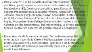  Para el año 2016 se ha previsto diversas intervenciones que se
ampliarán paulatinamente hasta alcanzar la universalización: Soporte
Pedagógico a IIEE, Cobertura con calidad para Educación Inicial,
Soporte Pedagógico para Educación Primaria, Educación Secundaria,
Jornada Escolar Completa para el Nivel Secundaria, Fortalecimiento
de la Educación Física y el Deporte Escolar, Enseñanza del Idioma
Inglés, Acompañamiento Pedagógico en ámbitos rurales y bilingües y
Colegios de Alto Rendimiento. Del mismo modo, se brinda asistencia
técnica en diversos aspectos de gestión escolar y pedagógica.
 Revalorización de la carrera docente: Se implementará políticas
orientadas a hacer de la Carrera Pública Magisterial una opción
profesional atractiva y meritocrática, que dote a los profesores de
oportunidades de desarrollo profesional, bienestar y mejores
condiciones laborales
 