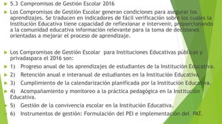  5.3 Compromisos de Gestión Escolar 2016
 Los Compromisos de Gestión Escolar generan condiciones para asegurar los
aprendizajes. Se traducen en indicadores de fácil verificación sobre los cuales la
Institución Educativa tiene capacidad de reflexionar e intervenir, proporcionando
a la comunidad educativa información relevante para la toma de decisiones
orientadas a mejorar el proceso de aprendizaje.
 Los Compromisos de Gestión Escolar para Instituciones Educativas públicas y
privadaspara el 2016 son:
 1) Progreso anual de los aprendizajes de estudiantes de la Institución Educativa.
 2) Retención anual e interanual de estudiantes en la Institución Educativa.
 3) Cumplimiento de la calendarización planificada por la Institución Educativa.
 4) Acompañamiento y monitoreo a la práctica pedagógica en la Institución
Educativa.
 5) Gestión de la convivencia escolar en la Institución Educativa.
 6) Instrumentos de gestión: Formulación del PEI e implementación del PAT.
 