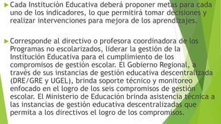  Cada Institución Educativa deberá proponer metas para cada
uno de los indicadores, lo que permitirá tomar decisiones y
realizar intervenciones para mejora de los aprendizajes.
 Corresponde al directivo o profesora coordinadora de los
Programas no escolarizados, liderar la gestión de la
Institución Educativa para el cumplimiento de los
compromisos de gestión escolar. El Gobierno Regional, a
través de sus instancias de gestión educativa descentralizada
(DRE/GRE y UGEL), brinda soporte técnico y monitoreo
enfocado en el logro de los seis compromisos de gestión
escolar. El Ministerio de Educación brinda asistencia técnica a
las instancias de gestión educativa descentralizadas que
permita a los directivos el logro de los compromisos.
 