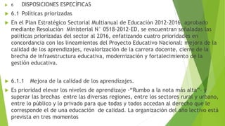  6 DISPOSICIONES ESPECÍFICAS
 6.1 Políticas priorizadas
 En el Plan Estratégico Sectorial Multianual de Educación 2012-2016, aprobado
mediante Resolución Ministerial N° 0518-2012-ED, se encuentran señaladas las
políticas priorizadas del sector al 2016, enfatizando cuatro prioridades en
concordancia con los lineamientos del Proyecto Educativo Nacional: mejora de la
calidad de los aprendizajes, revalorización de la carrera docente, cierre de la
brecha de infraestructura educativa, modernización y fortalecimiento de la
gestión educativa.
 6.1.1 Mejora de la calidad de los aprendizajes.
 Es prioridad elevar los niveles de aprendizaje -“Rumbo a la nota más alta”- y
superar las brechas entre las diversas regiones, entre los sectores rural y urbano,
entre lo público y lo privado para que todas y todos accedan al derecho que le
corresponde el de una educación de calidad. La organización del año lectivo está
prevista en tres momentos
 