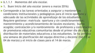  6.1.1.1 Momentos del año escolar.
 1. Buen Inicio del año escolar (enero a marzo 2016)
 Corresponde a las tareas orientadas a asegurar y mantener las
condiciones institucionales y pedagógicas para el inicio oportuno y
adecuado de las actividades de aprendizaje de los estudiantes.
Requiere gestionar: matrícula oportuna y sin condicionamientos;
mantenimiento y acondicionamiento de locales escolares; buena
acogida; contratación y/o nombramiento de profesores y contratación
de promotoras educativas comunitarias desde el primer día de clase, y
distribución de materiales educativos a los estudiantes. Se ha previsto
una semana de planificación del equipo directivo y docente (Del 01 al
04 de marzo) y el inicio de clases para el 14 de marzo.
 