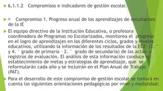  6.1.1.2 Compromisos e indicadores de gestión escolar.
 Compromiso 1. Progreso anual de los aprendizajes de estudiantes
de la IE
 El equipo directivo de la Institución Educativa, o profesora
coordinadora de Programas no Escolarizados, monitorea el progreso
en el logro de aprendizajes en los diferentes ciclos, grados y niveles
educativos, utilizando la información de los resultados de la ECE (2. °
y 4. ° grado de primaria – 2. ° grado de secundaria) de las actas y
registros de evaluación. El análisis de esta información conduce al
establecimiento de metas y estrategias de aprendizaje, que se
reformularán cada año y se incluirán en el Plan Anual de Trabajo
(PAT).
 Para el desarrollo de este compromiso de gestión escolar se tomará en
cuenta las siguientes orientaciones pedagógicas por nivel y modalidad:
 