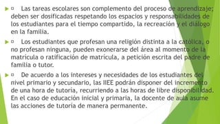  Las tareas escolares son complemento del proceso de aprendizaje;
deben ser dosificadas respetando los espacios y responsabilidades de
los estudiantes para el tiempo compartido, la recreación y el diálogo
en la familia.
 Los estudiantes que profesan una religión distinta a la católica, o
no profesan ninguna, pueden exonerarse del área al momento de la
matrícula o ratificación de matrícula, a petición escrita del padre de
familia o tutor.
 De acuerdo a los intereses y necesidades de los estudiantes del
nivel primario y secundario, las IIEE podrán disponer del incremento
de una hora de tutoría, recurriendo a las horas de libre disponibilidad.
En el caso de educación inicial y primaria, la docente de aula asume
las acciones de tutoría de manera permanente.
 