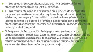  Los estudiantes con discapacidad auditiva desarrollarán los
procesos de aprendizaje en lengua de señas.
 Los estudiantes que se encuentren en situación de incapacidad
temporal por motivos de salud y requieran hospitalización podrán
adelantar, postergar y/o convalidar sus evaluaciones y/o estudios
,previa solicitud de padres de familia o apoderados con documentos
probatorios que acredite: enfermedad prolongada, o accidente causal
de incapacidad temporal.
 El Programa de Recuperación Pedagógica se organiza para los
estudiantes que no han alcanzado el nivel adecuado del desarrollo de
las competencias curriculares de las áreas y/o talleres del grado de
estudios correspondiente. Tiene una duración mínima de seis (6)
semanas efectivas de enseñanza y aprendizaje.
 