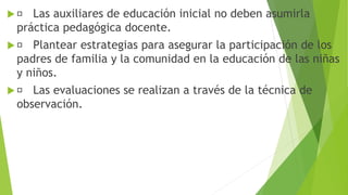  Las auxiliares de educación inicial no deben asumirla
práctica pedagógica docente.
 Plantear estrategias para asegurar la participación de los
padres de familia y la comunidad en la educación de las niñas
y niños.
 Las evaluaciones se realizan a través de la técnica de
observación.
 
