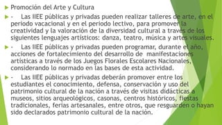  Promoción del Arte y Cultura
 - Las IIEE públicas y privadas pueden realizar talleres de arte, en el
periodo vacacional y en el periodo lectivo, para promover la
creatividad y la valoración de la diversidad cultural a través de los
siguientes lenguajes artísticos: danza, teatro, música y artes visuales.
 - Las IIEE públicas y privadas pueden programar, durante el año,
acciones de fortalecimiento del desarrollo de manifestaciones
artísticas a través de los Juegos Florales Escolares Nacionales,
considerando lo normado en las bases de esta actividad.
 - Las IIEE públicas y privadas deberán promover entre los
estudiantes el conocimiento, defensa, conservación y uso del
patrimonio cultural de la nación a través de visitas didácticas a
museos, sitios arqueológicos, casonas, centros históricos, fiestas
tradicionales, ferias artesanales, entre otros, que resguarden o hayan
sido declarados patrimonio cultural de la nación.
 