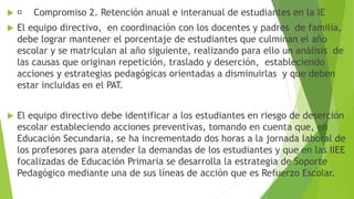  Compromiso 2. Retención anual e interanual de estudiantes en la IE
 El equipo directivo, en coordinación con los docentes y padres de familia,
debe lograr mantener el porcentaje de estudiantes que culminan el año
escolar y se matriculan al año siguiente, realizando para ello un análisis de
las causas que originan repetición, traslado y deserción, estableciendo
acciones y estrategias pedagógicas orientadas a disminuirlas y que deben
estar incluidas en el PAT.
 El equipo directivo debe identificar a los estudiantes en riesgo de deserción
escolar estableciendo acciones preventivas, tomando en cuenta que, en
Educación Secundaria, se ha incrementado dos horas a la jornada laboral de
los profesores para atender la demandas de los estudiantes y que en las IIEE
focalizadas de Educación Primaria se desarrolla la estrategia de Soporte
Pedagógico mediante una de sus líneas de acción que es Refuerzo Escolar.
 