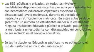  Las IIEE públicas y privadas, en todos los niveles y
modalidades disponen dos vacantes por aula para estudiantes
con necesidades educativas especiales asociadas a
discapacidad leve o moderada, durante el periodo de
matrícula y ratificación de matrícula. En estas aulas se debe
garantizar un número de estudiantes menor a la establecida.
Ninguna Institución Educativa pública o privada puede negar
la matrícula a un estudiante con discapacidad en condiciones
de ser incluido en el servicio educativo.
 En las Instituciones Educativas públicas no es obligatorio el
uso del uniforme al inicio del año escolar
 
