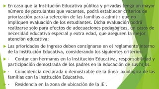  En caso que la Institución Educativa pública y privadas tenga un mayor
número de postulantes que vacantes, podrá establecer criterios de
priorización para la selección de las familias a admitir que no
impliquen evaluación de los estudiantes. Dicha evaluación podrá
realizarse solo para efectos de adecuaciones pedagógicas, en casos de
necesidad educativa especial y extra edad, que aseguren la mejor
atención educativa:
 Las prioridades de ingreso deben consignarse en el reglamento interno
de la Institución Educativa, considerando los siguientes criterios:
 - Contar con hermanos en la Institución Educativa, responsabilidad y
participación demostrada de los padres en la educación de sus hijos.
 - Coincidencia declarada o demostrable de la línea axiológica de las
familias con la Institución Educativa.
 - Residencia en la zona de ubicación de la IE .
 
