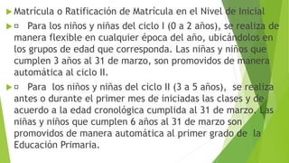  Matrícula o Ratificación de Matrícula en el Nivel de Inicial
 Para los niños y niñas del ciclo I (0 a 2 años), se realiza de
manera flexible en cualquier época del año, ubicándolos en
los grupos de edad que corresponda. Las niñas y niños que
cumplen 3 años al 31 de marzo, son promovidos de manera
automática al ciclo II.
 Para los niños y niñas del ciclo II (3 a 5 años), se realiza
antes o durante el primer mes de iniciadas las clases y de
acuerdo a la edad cronológica cumplida al 31 de marzo. Las
niñas y niños que cumplen 6 años al 31 de marzo son
promovidos de manera automática al primer grado de la
Educación Primaria.
 