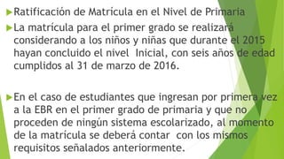 Ratificación de Matrícula en el Nivel de Primaria
La matrícula para el primer grado se realizará
considerando a los niños y niñas que durante el 2015
hayan concluido el nivel Inicial, con seis años de edad
cumplidos al 31 de marzo de 2016.
En el caso de estudiantes que ingresan por primera vez
a la EBR en el primer grado de primaria y que no
proceden de ningún sistema escolarizado, al momento
de la matrícula se deberá contar con los mismos
requisitos señalados anteriormente.
 