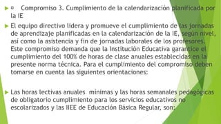  Compromiso 3. Cumplimiento de la calendarización planificada por
la IE
 El equipo directivo lidera y promueve el cumplimiento de las jornadas
de aprendizaje planificadas en la calendarización de la IE, según nivel,
así como la asistencia y fin de jornadas laborales de los profesores.
Este compromiso demanda que la Institución Educativa garantice el
cumplimiento del 100% de horas de clase anuales establecidas en la
presente norma técnica. Para el cumplimiento del compromiso deben
tomarse en cuenta las siguientes orientaciones:
 Las horas lectivas anuales mínimas y las horas semanales pedagógicas
de obligatorio cumplimiento para los servicios educativos no
escolarizados y las IIEE de Educación Básica Regular, son:
 
